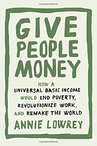 Annie Lowrey: Give People Money: How a Universal Basic Income Would End Poverty, Revolutionize Work, and Remake the World (Crown)